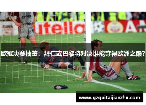 欧冠决赛抽签：拜仁或巴黎将对决谁能夺得欧洲之巅？