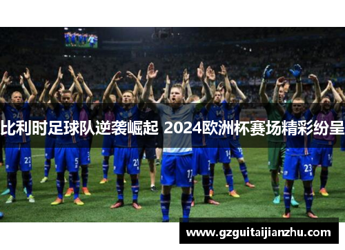 比利时足球队逆袭崛起 2024欧洲杯赛场精彩纷呈