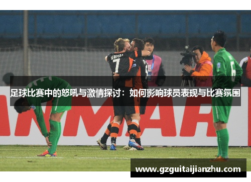足球比赛中的怒吼与激情探讨：如何影响球员表现与比赛氛围