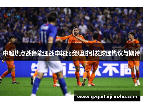 中超焦点战鲁能迎战申花比赛延时引发球迷热议与期待