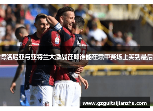 博洛尼亚与亚特兰大激战在即谁能在意甲赛场上笑到最后
